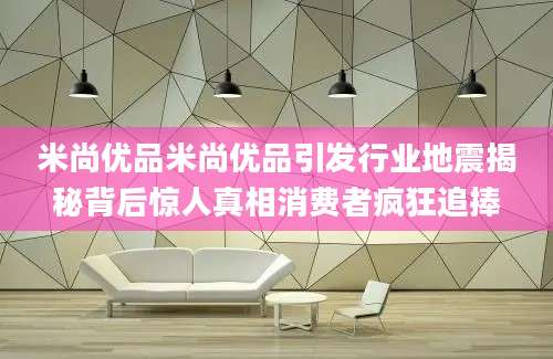米尚优品米尚优品引发行业地震揭秘背后惊人真相消费者疯狂追捧