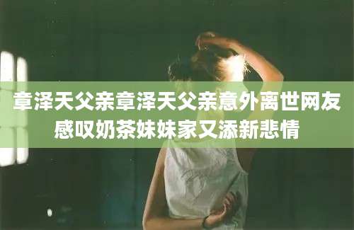 章泽天父亲章泽天父亲意外离世网友感叹奶茶妹妹家又添新悲情