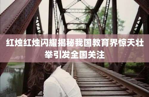 红烛红烛闪耀揭秘我国教育界惊天壮举引发全国关注