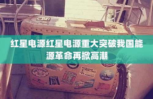 红星电源红星电源重大突破我国能源革命再掀高潮