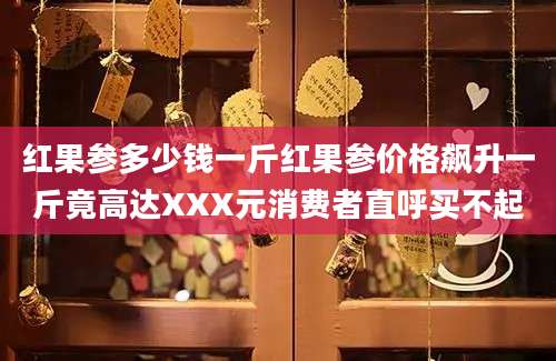 红果参多少钱一斤红果参价格飙升一斤竟高达XXX元消费者直呼买不起