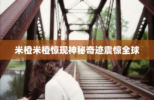 米橙米橙惊现神秘奇迹震惊全球