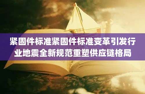 紧固件标准紧固件标准变革引发行业地震全新规范重塑供应链格局