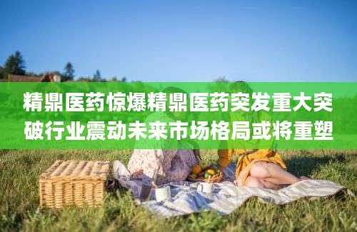 精鼎医药惊爆精鼎医药突发重大突破行业震动未来市场格局或将重塑