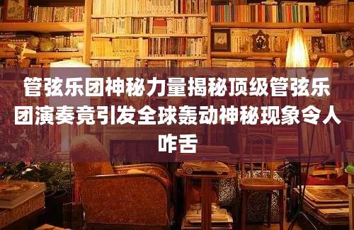 管弦乐团神秘力量揭秘顶级管弦乐团演奏竟引发全球轰动神秘现象令人咋舌