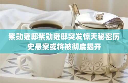 紫勋雍邸紫勋雍邸突发惊天秘密历史悬案或将被彻底揭开