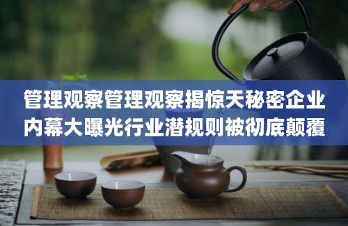 管理观察管理观察揭惊天秘密企业内幕大曝光行业潜规则被彻底颠覆