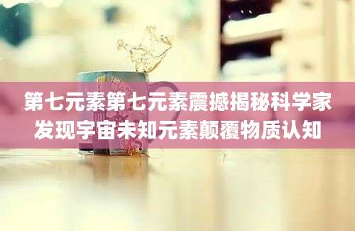 第七元素第七元素震撼揭秘科学家发现宇宙未知元素颠覆物质认知