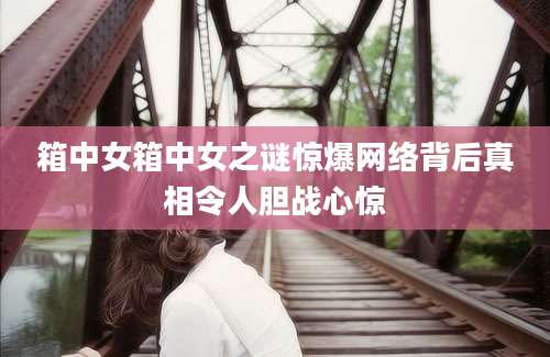 箱中女箱中女之谜惊爆网络背后真相令人胆战心惊