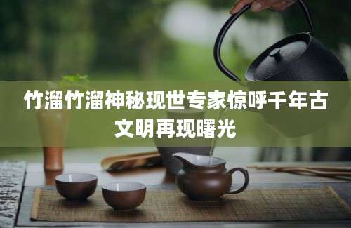 竹溜竹溜神秘现世专家惊呼千年古文明再现曙光