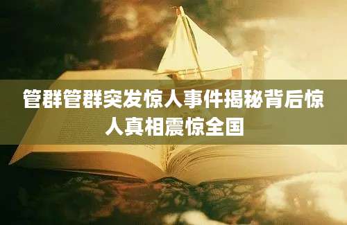 管群管群突发惊人事件揭秘背后惊人真相震惊全国