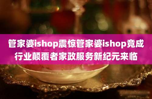 管家婆ishop震惊管家婆ishop竟成行业颠覆者家政服务新纪元来临