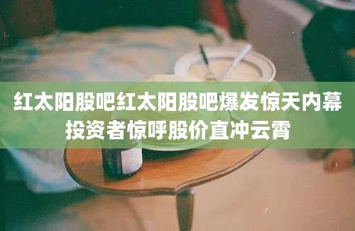 红太阳股吧红太阳股吧爆发惊天内幕投资者惊呼股价直冲云霄