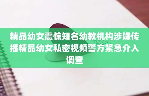 精品幼女震惊知名幼教机构涉嫌传播精品幼女私密视频警方紧急介入调查