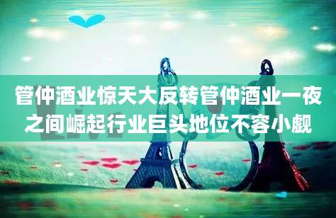 管仲酒业惊天大反转管仲酒业一夜之间崛起行业巨头地位不容小觑