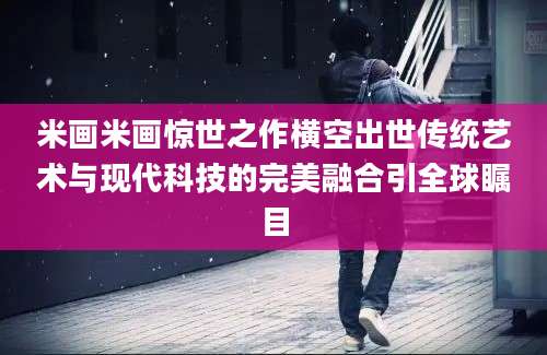 米画米画惊世之作横空出世传统艺术与现代科技的完美融合引全球瞩目