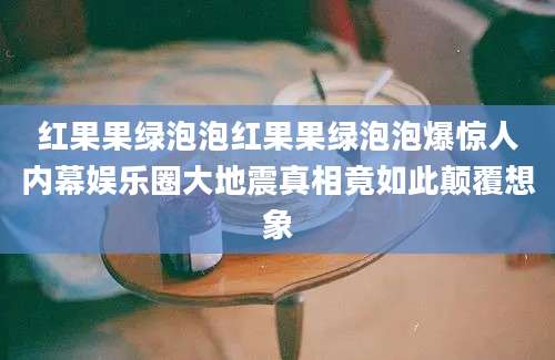 红果果绿泡泡红果果绿泡泡爆惊人内幕娱乐圈大地震真相竟如此颠覆想象