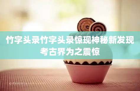 竹字头录竹字头录惊现神秘新发现考古界为之震惊