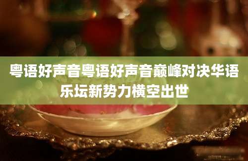 粤语好声音粤语好声音巅峰对决华语乐坛新势力横空出世