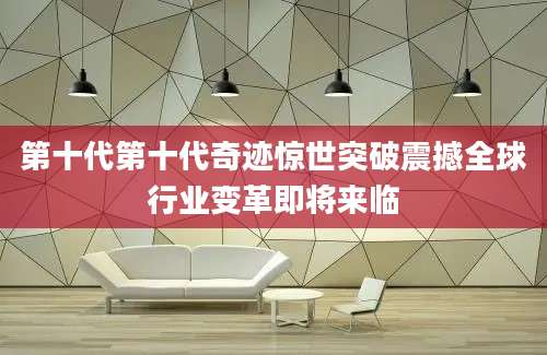 第十代第十代奇迹惊世突破震撼全球行业变革即将来临