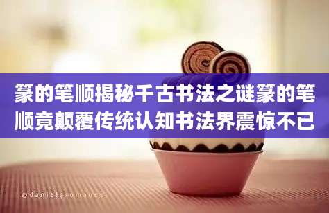 篆的笔顺揭秘千古书法之谜篆的笔顺竟颠覆传统认知书法界震惊不已