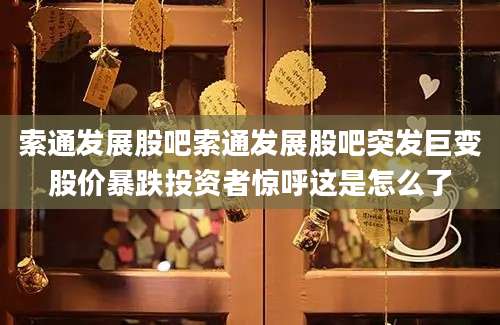 索通发展股吧索通发展股吧突发巨变股价暴跌投资者惊呼这是怎么了