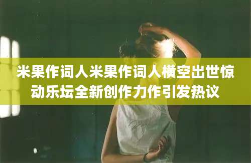 米果作词人米果作词人横空出世惊动乐坛全新创作力作引发热议