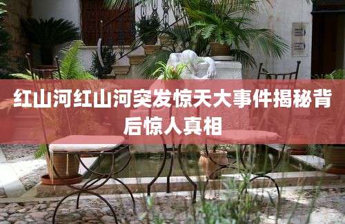 红山河红山河突发惊天大事件揭秘背后惊人真相
