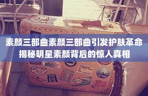 素颜三部曲素颜三部曲引发护肤革命揭秘明星素颜背后的惊人真相