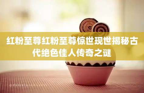 红粉至尊红粉至尊惊世现世揭秘古代绝色佳人传奇之谜