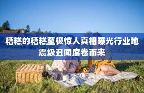 糟糕的糟糕至极惊人真相曝光行业地震级丑闻席卷而来