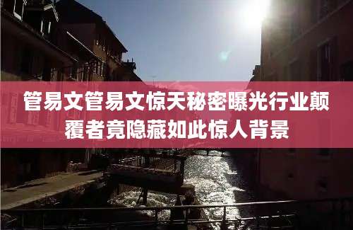 管易文管易文惊天秘密曝光行业颠覆者竟隐藏如此惊人背景