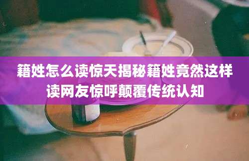 籍姓怎么读惊天揭秘籍姓竟然这样读网友惊呼颠覆传统认知