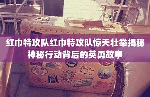 红巾特攻队红巾特攻队惊天壮举揭秘神秘行动背后的英勇故事