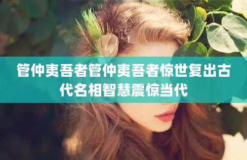 管仲夷吾者管仲夷吾者惊世复出古代名相智慧震惊当代