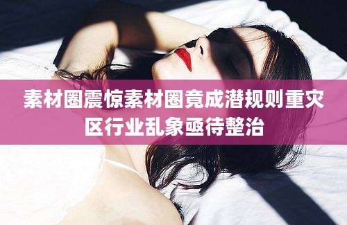 素材圈震惊素材圈竟成潜规则重灾区行业乱象亟待整治