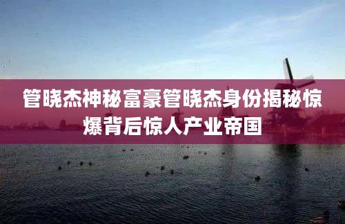 管晓杰神秘富豪管晓杰身份揭秘惊爆背后惊人产业帝国