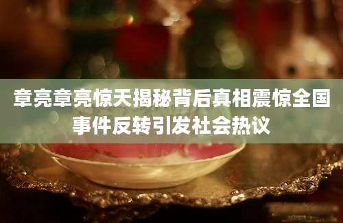 章亮章亮惊天揭秘背后真相震惊全国事件反转引发社会热议