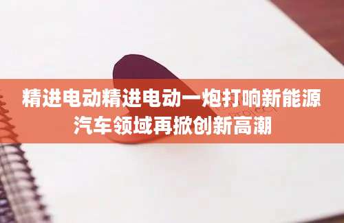 精进电动精进电动一炮打响新能源汽车领域再掀创新高潮