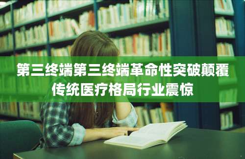 第三终端第三终端革命性突破颠覆传统医疗格局行业震惊