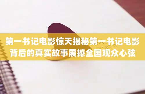 第一书记电影惊天揭秘第一书记电影背后的真实故事震撼全国观众心弦
