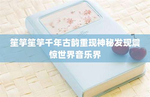 笙竽笙竽千年古韵重现神秘发现震惊世界音乐界