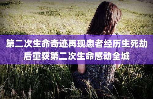 第二次生命奇迹再现患者经历生死劫后重获第二次生命感动全城