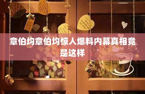 章伯均章伯均惊人爆料内幕真相竟是这样