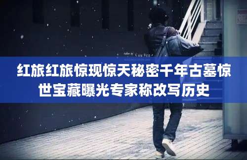 红旅红旅惊现惊天秘密千年古墓惊世宝藏曝光专家称改写历史