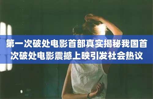 第一次破处电影首部真实揭秘我国首次破处电影震撼上映引发社会热议