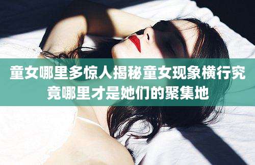 童女哪里多惊人揭秘童女现象横行究竟哪里才是她们的聚集地