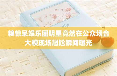 糗惊呆娱乐圈明星竟然在公众场合大糗现场尴尬瞬间曝光