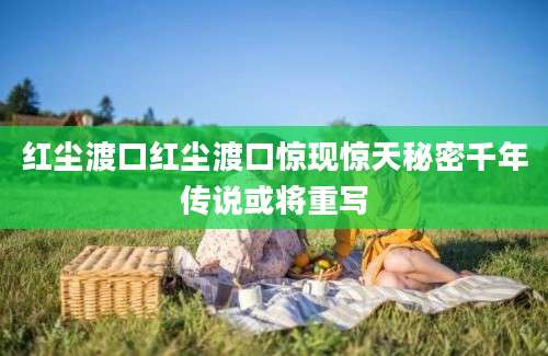 红尘渡口红尘渡口惊现惊天秘密千年传说或将重写
