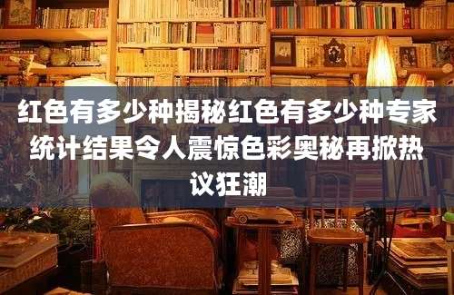 红色有多少种揭秘红色有多少种专家统计结果令人震惊色彩奥秘再掀热议狂潮